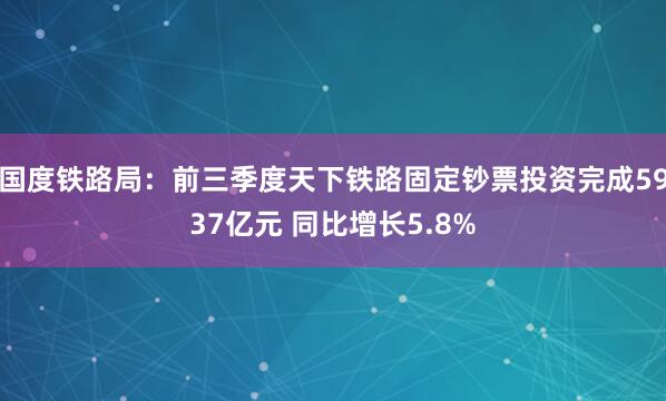 国度铁路局：前三季度天下铁路固定钞票投资完成5937亿元 同比增长5.8%